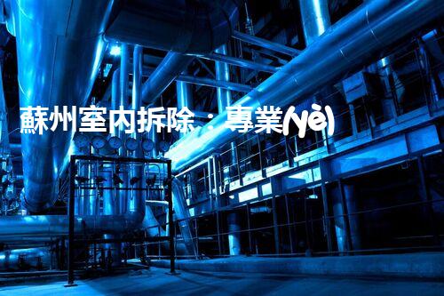 蘇州室內拆除：專業(yè)高效，安全環(huán)保一站式服務